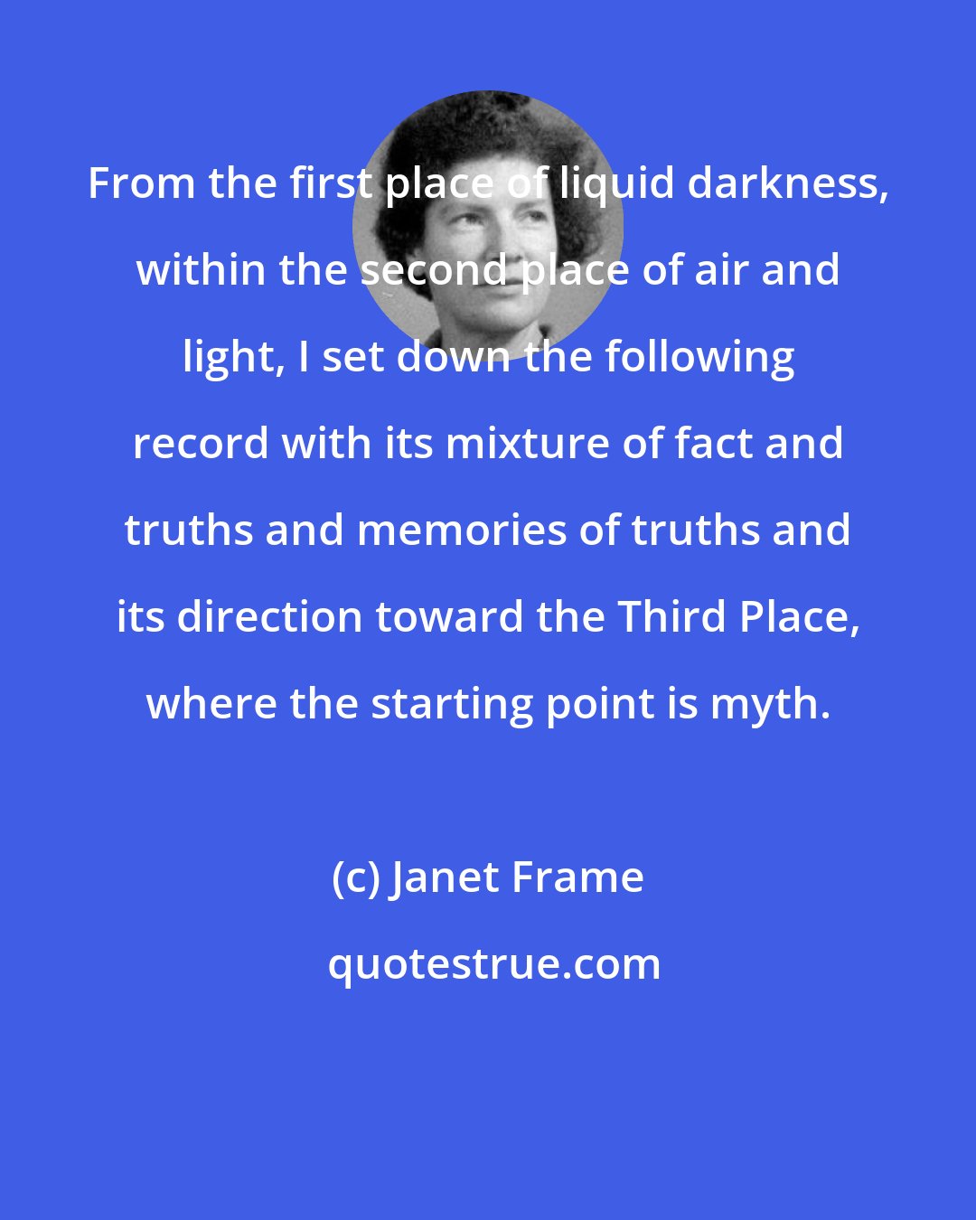 Janet Frame: From the first place of liquid darkness, within the second place of air and light, I set down the following record with its mixture of fact and truths and memories of truths and its direction toward the Third Place, where the starting point is myth.