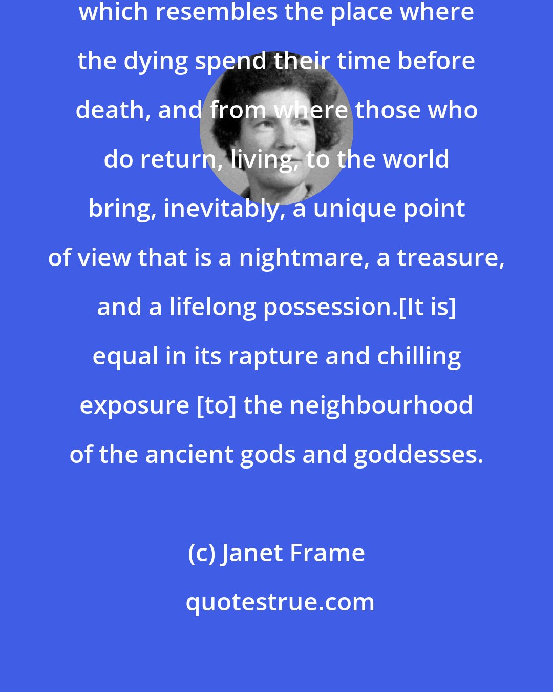 Janet Frame: I inhabited a territory of loneliness which resembles the place where the dying spend their time before death, and from where those who do return, living, to the world bring, inevitably, a unique point of view that is a nightmare, a treasure, and a lifelong possession.[It is] equal in its rapture and chilling exposure [to] the neighbourhood of the ancient gods and goddesses.