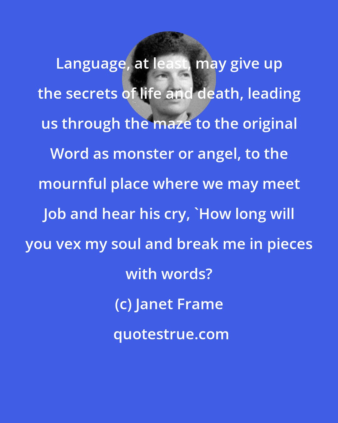 Janet Frame: Language, at least, may give up the secrets of life and death, leading us through the maze to the original Word as monster or angel, to the mournful place where we may meet Job and hear his cry, 'How long will you vex my soul and break me in pieces with words?