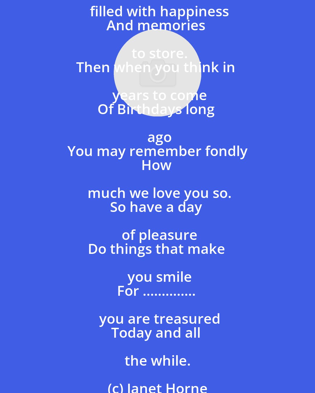 Janet Horne: It does not seem a year
Since last we sent to you
Our wishes for your special day
And all that you would do.
And once again we wish you
All joyous things and more
A day that's filled with happiness
And memories to store.
Then when you think in years to come
Of Birthdays long ago
You may remember fondly
How much we love you so.
So have a day of pleasure
Do things that make you smile
For .............. you are treasured
Today and all the while.
