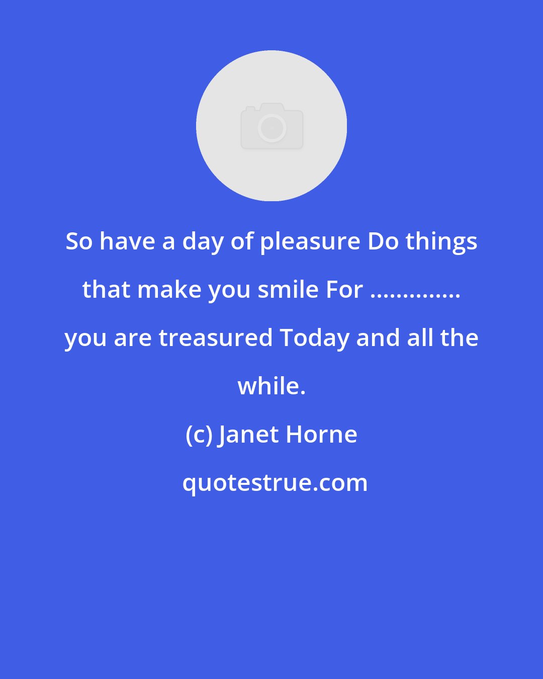 Janet Horne: So have a day of pleasure Do things that make you smile For .............. you are treasured Today and all the while.