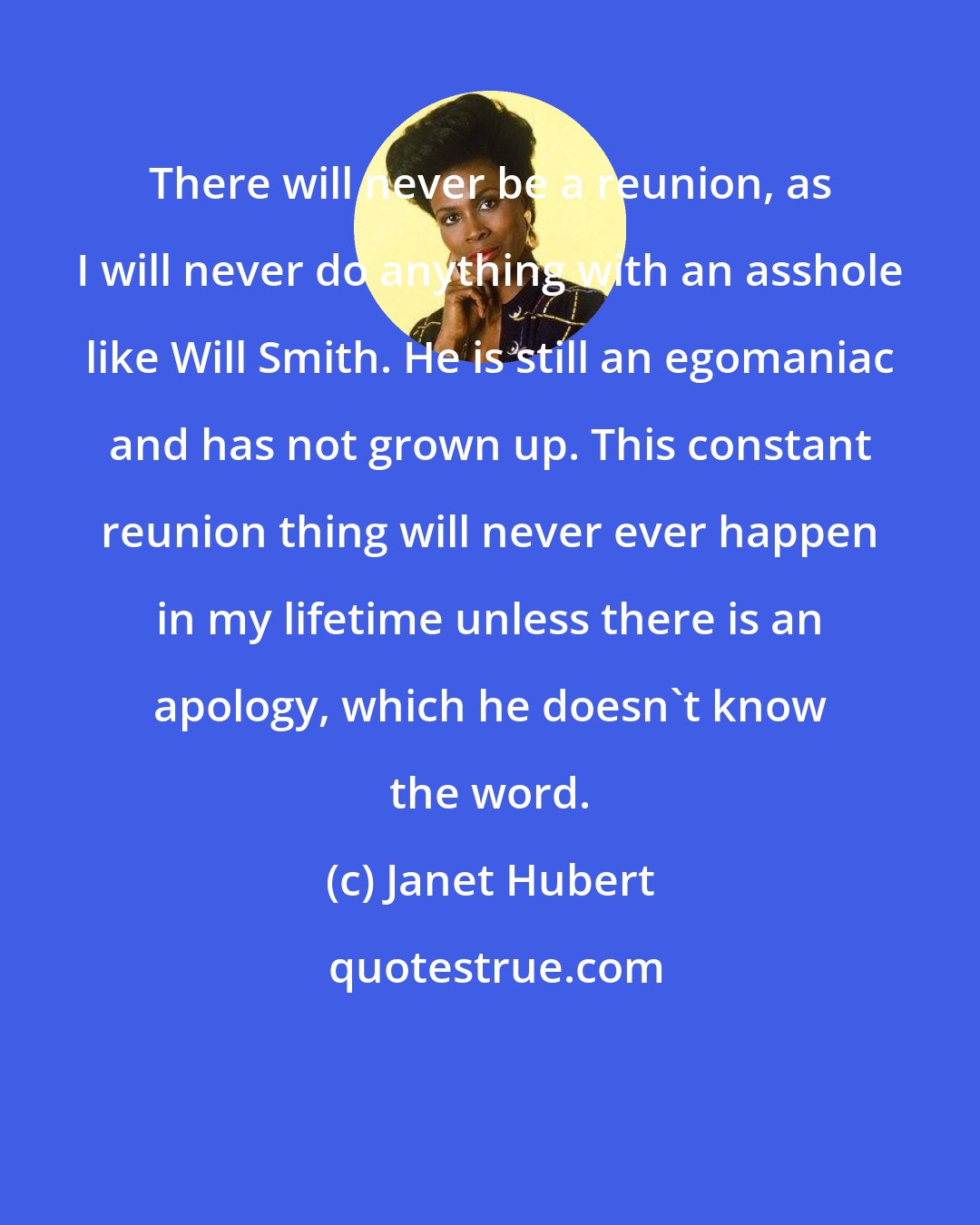 Janet Hubert: There will never be a reunion, as I will never do anything with an asshole like Will Smith. He is still an egomaniac and has not grown up. This constant reunion thing will never ever happen in my lifetime unless there is an apology, which he doesn't know the word.