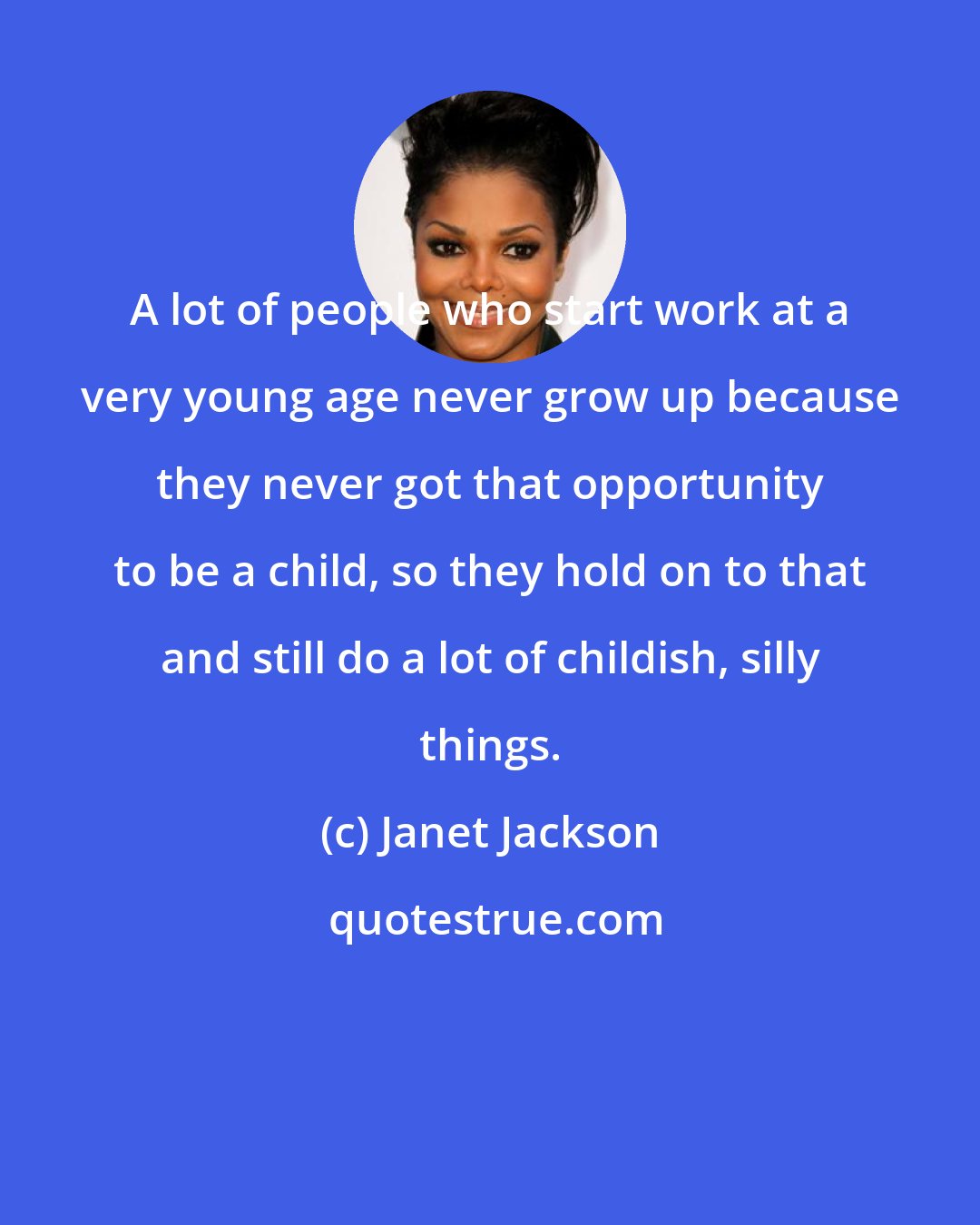 Janet Jackson: A lot of people who start work at a very young age never grow up because they never got that opportunity to be a child, so they hold on to that and still do a lot of childish, silly things.