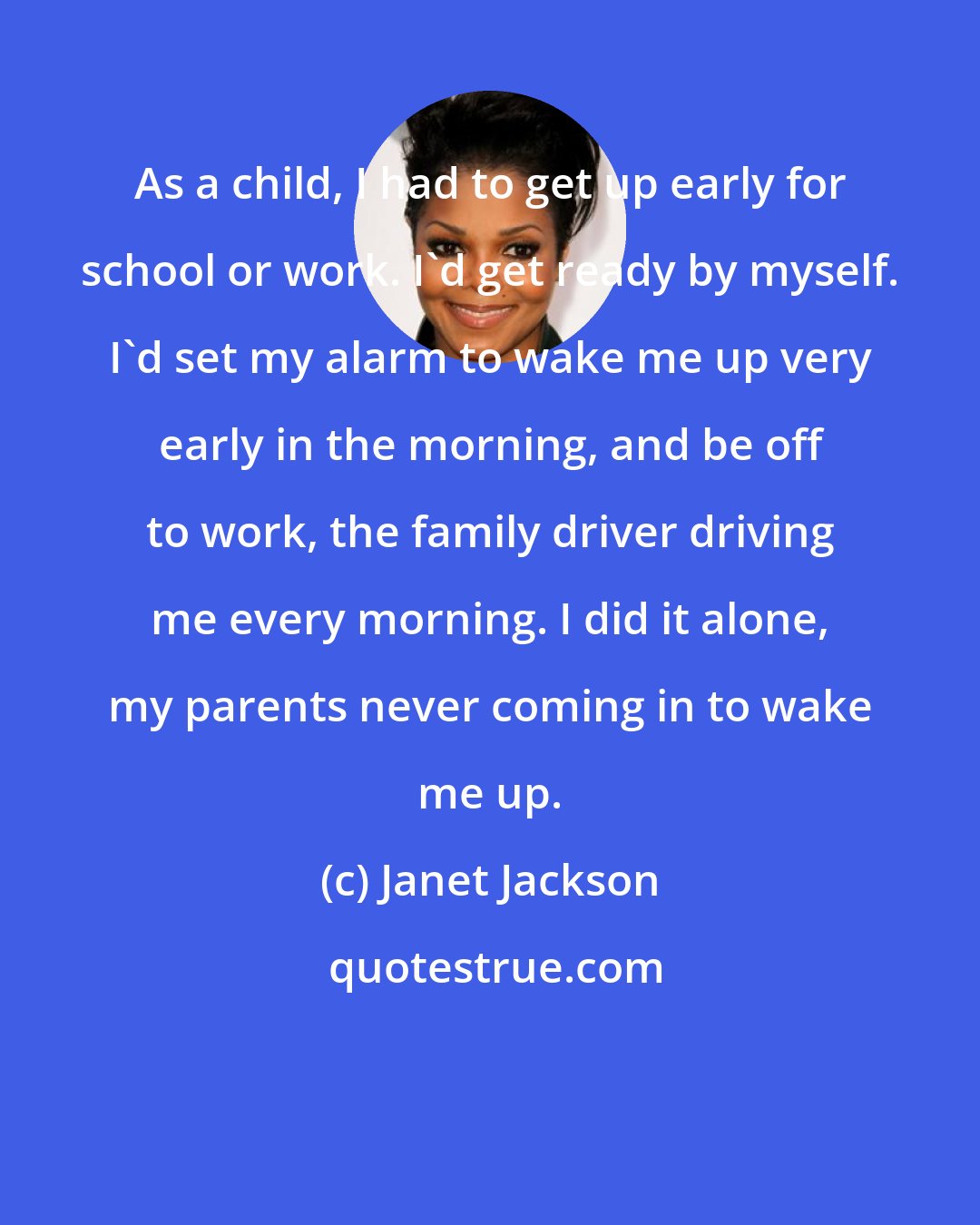 Janet Jackson: As a child, I had to get up early for school or work. I'd get ready by myself. I'd set my alarm to wake me up very early in the morning, and be off to work, the family driver driving me every morning. I did it alone, my parents never coming in to wake me up.