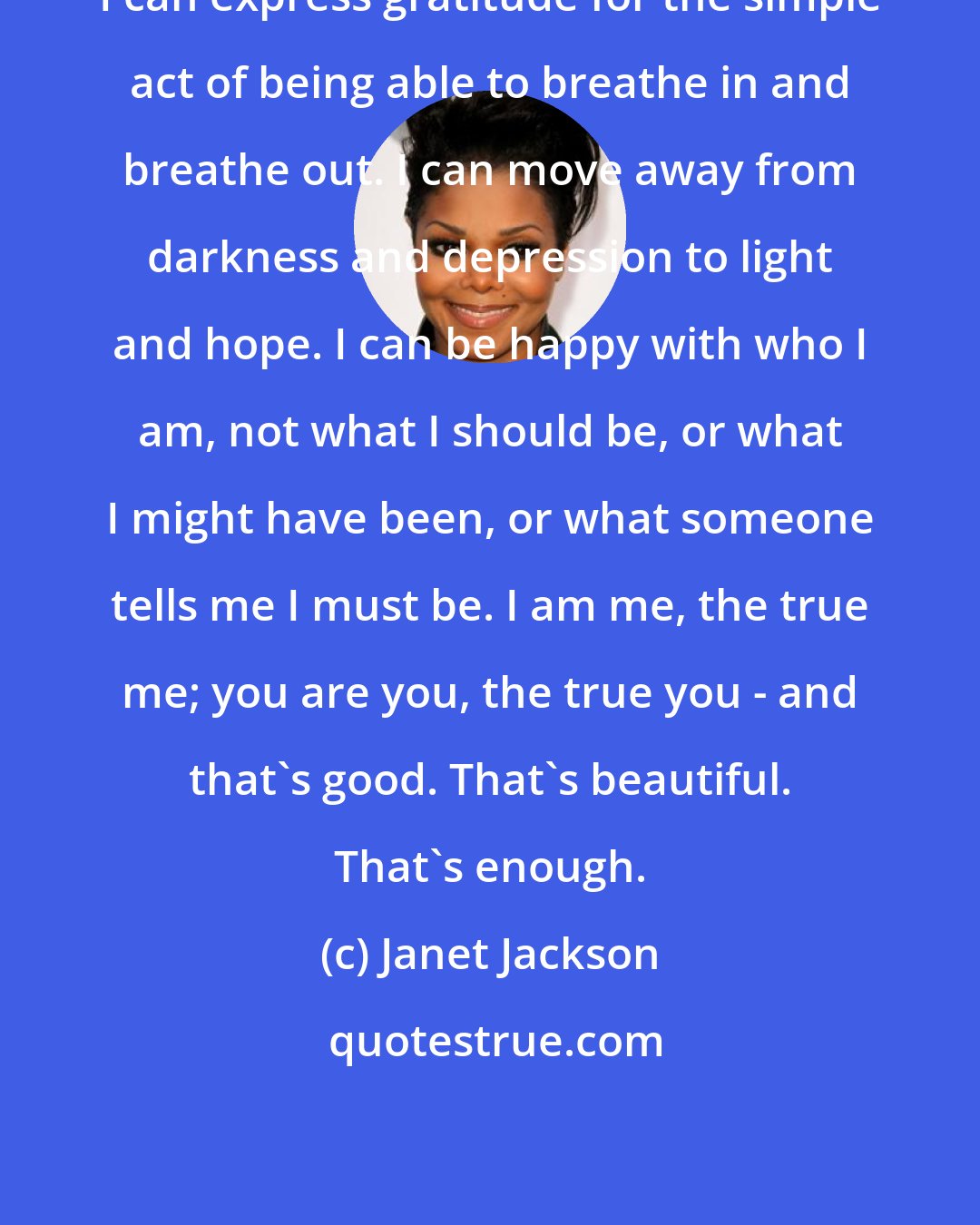 Janet Jackson: I can express gratitude for the simple act of being able to breathe in and breathe out. I can move away from darkness and depression to light and hope. I can be happy with who I am, not what I should be, or what I might have been, or what someone tells me I must be. I am me, the true me; you are you, the true you - and that's good. That's beautiful. That's enough.