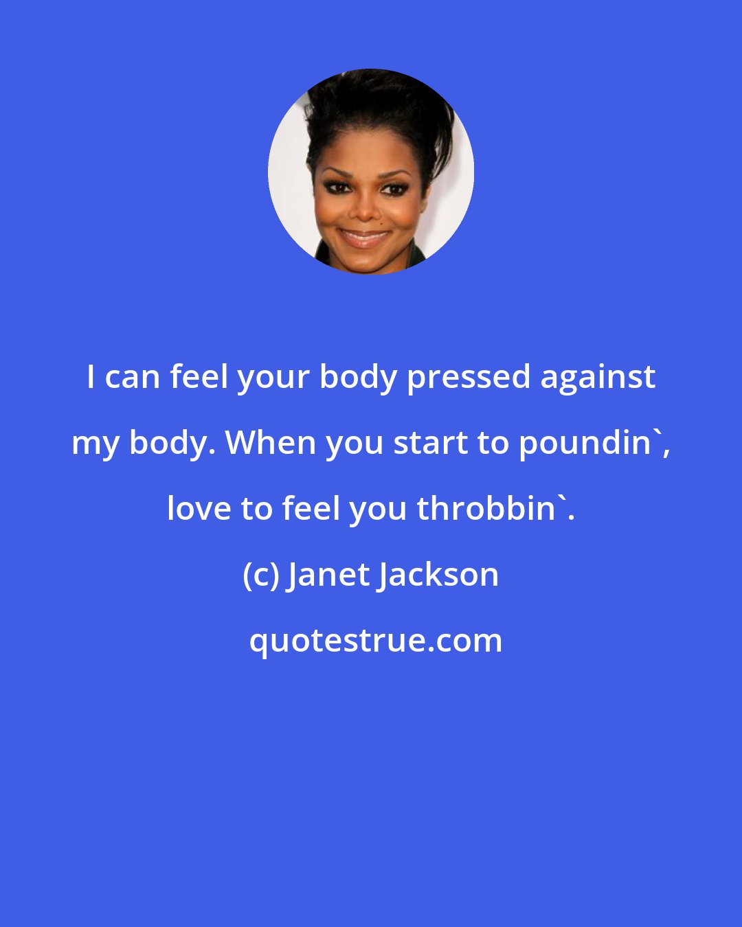 Janet Jackson: I can feel your body pressed against my body. When you start to poundin', love to feel you throbbin'.