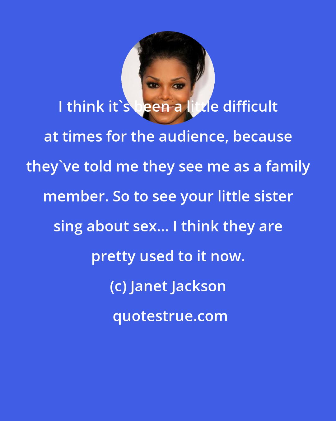 Janet Jackson: I think it's been a little difficult at times for the audience, because they've told me they see me as a family member. So to see your little sister sing about sex... I think they are pretty used to it now.