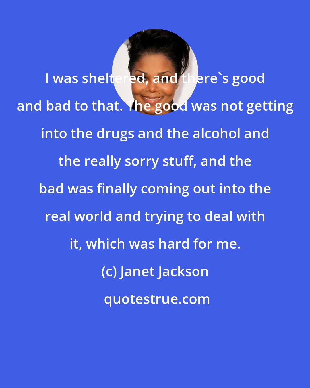 Janet Jackson: I was sheltered, and there's good and bad to that. The good was not getting into the drugs and the alcohol and the really sorry stuff, and the bad was finally coming out into the real world and trying to deal with it, which was hard for me.