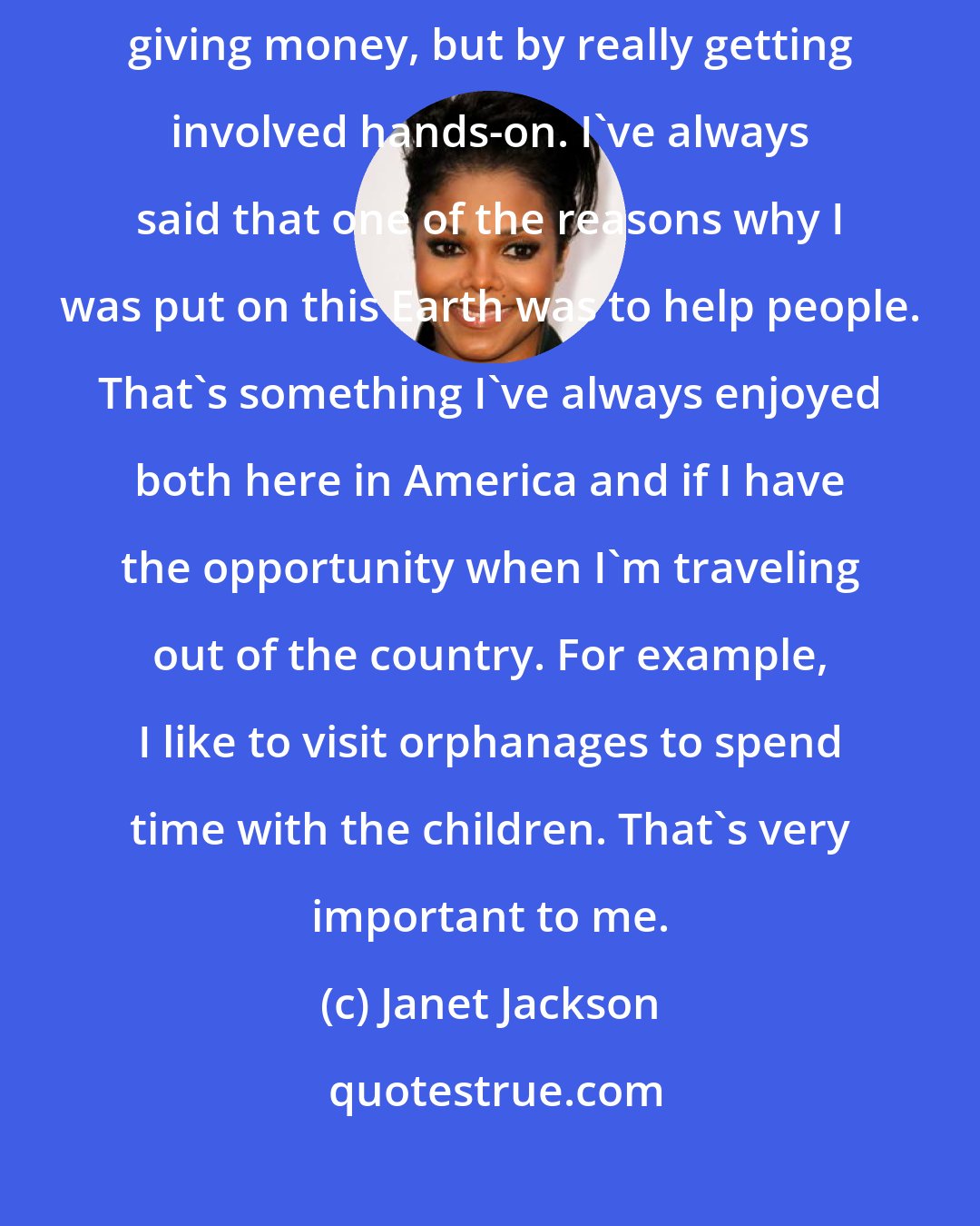 Janet Jackson: I work with a lot of different charities, and by that I don't mean merely by giving money, but by really getting involved hands-on. I've always said that one of the reasons why I was put on this Earth was to help people. That's something I've always enjoyed both here in America and if I have the opportunity when I'm traveling out of the country. For example, I like to visit orphanages to spend time with the children. That's very important to me.