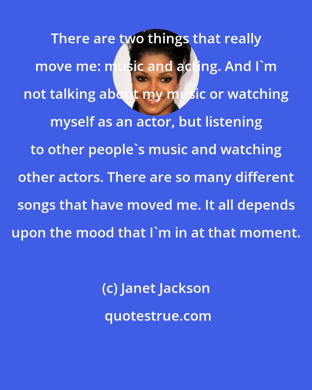 Janet Jackson: There are two things that really move me: music and acting. And I'm not talking about my music or watching myself as an actor, but listening to other people's music and watching other actors. There are so many different songs that have moved me. It all depends upon the mood that I'm in at that moment.