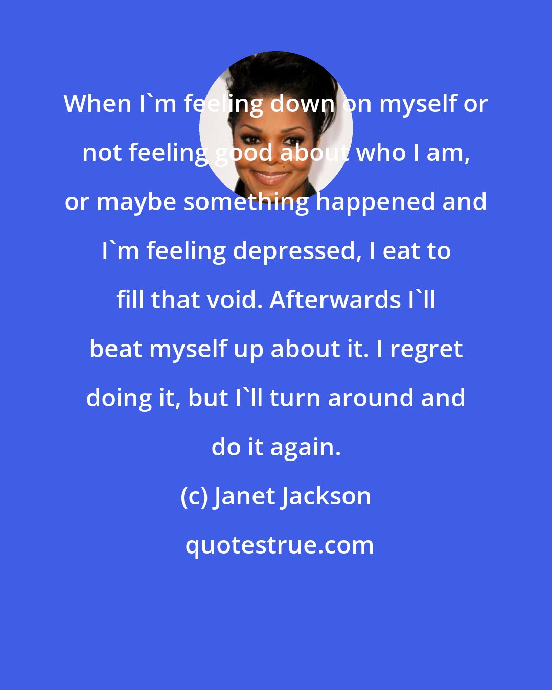 Janet Jackson: When I'm feeling down on myself or not feeling good about who I am, or maybe something happened and I'm feeling depressed, I eat to fill that void. Afterwards I'll beat myself up about it. I regret doing it, but I'll turn around and do it again.