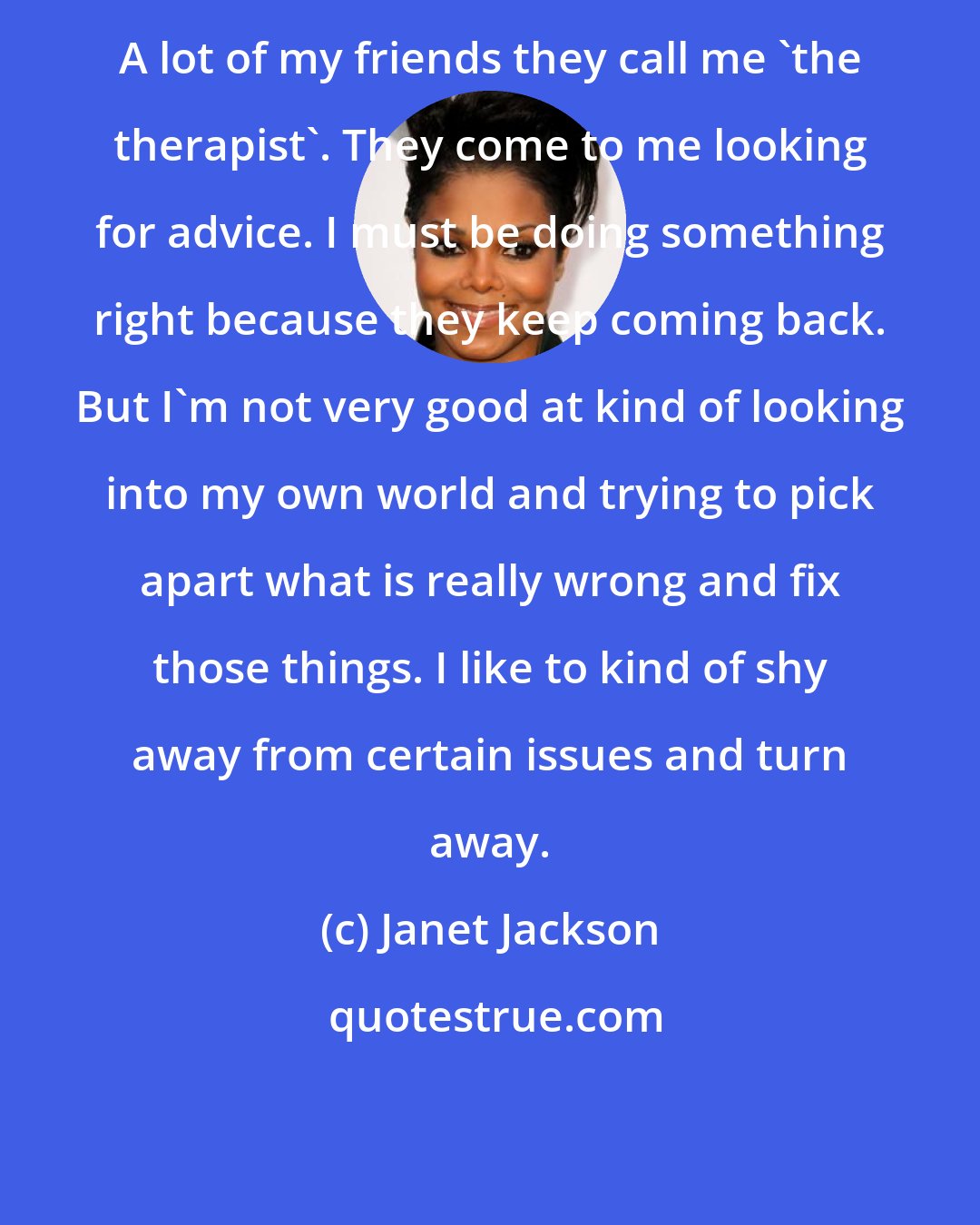 Janet Jackson: A lot of my friends they call me 'the therapist'. They come to me looking for advice. I must be doing something right because they keep coming back. But I'm not very good at kind of looking into my own world and trying to pick apart what is really wrong and fix those things. I like to kind of shy away from certain issues and turn away.