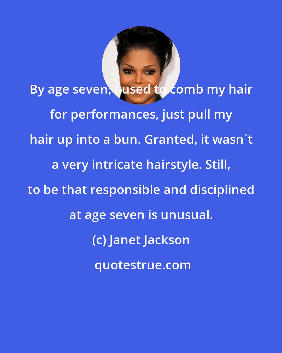 Janet Jackson: By age seven, I used to comb my hair for performances, just pull my hair up into a bun. Granted, it wasn't a very intricate hairstyle. Still, to be that responsible and disciplined at age seven is unusual.