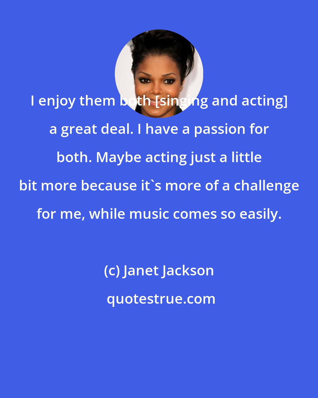 Janet Jackson: I enjoy them both [singing and acting] a great deal. I have a passion for both. Maybe acting just a little bit more because it's more of a challenge for me, while music comes so easily.