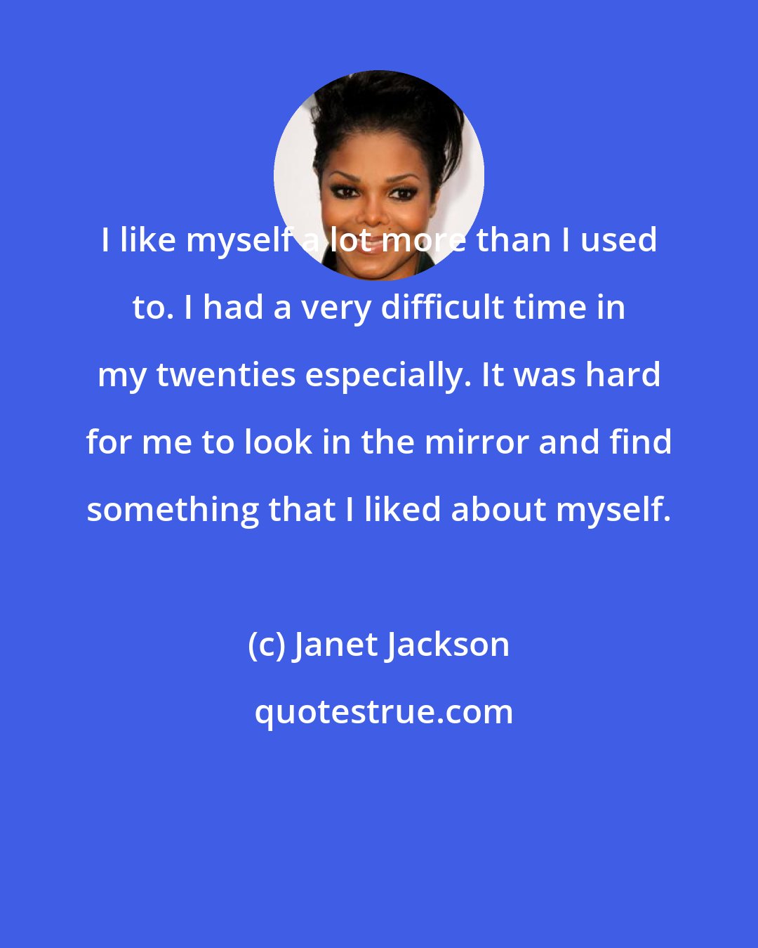 Janet Jackson: I like myself a lot more than I used to. I had a very difficult time in my twenties especially. It was hard for me to look in the mirror and find something that I liked about myself.