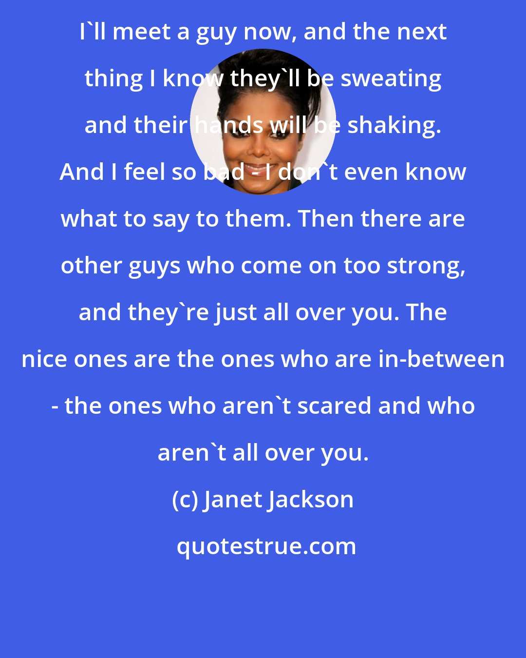 Janet Jackson: I'll meet a guy now, and the next thing I know they'll be sweating and their hands will be shaking. And I feel so bad - I don't even know what to say to them. Then there are other guys who come on too strong, and they're just all over you. The nice ones are the ones who are in-between - the ones who aren't scared and who aren't all over you.