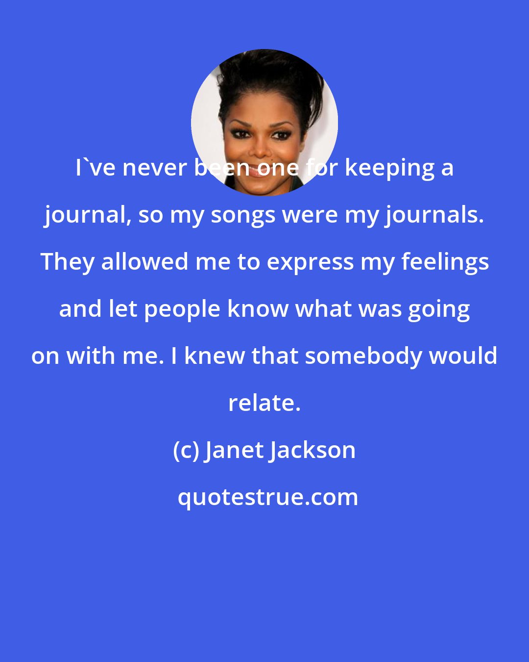 Janet Jackson: I've never been one for keeping a journal, so my songs were my journals. They allowed me to express my feelings and let people know what was going on with me. I knew that somebody would relate.