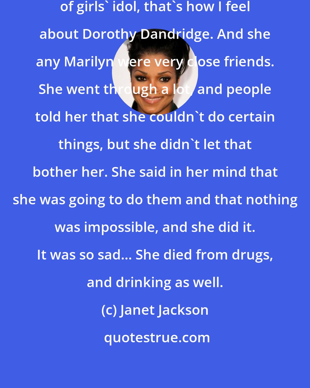 Janet Jackson: Just like Marilyn Monroe is a lot of girls' idol, that's how I feel about Dorothy Dandridge. And she any Marilyn were very close friends. She went through a lot, and people told her that she couldn't do certain things, but she didn't let that bother her. She said in her mind that she was going to do them and that nothing was impossible, and she did it. It was so sad... She died from drugs, and drinking as well.