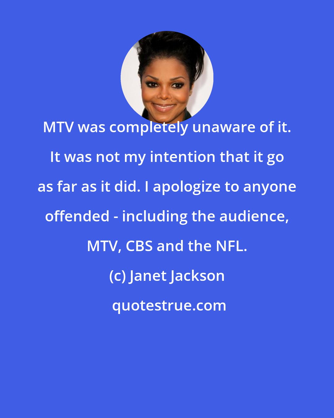 Janet Jackson: MTV was completely unaware of it. It was not my intention that it go as far as it did. I apologize to anyone offended - including the audience, MTV, CBS and the NFL.