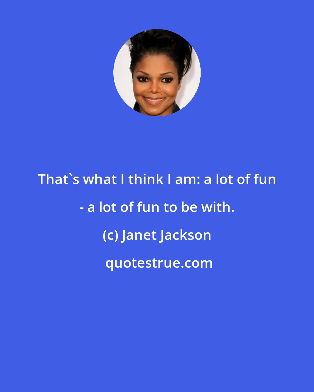 Janet Jackson: That's what I think I am: a lot of fun - a lot of fun to be with.