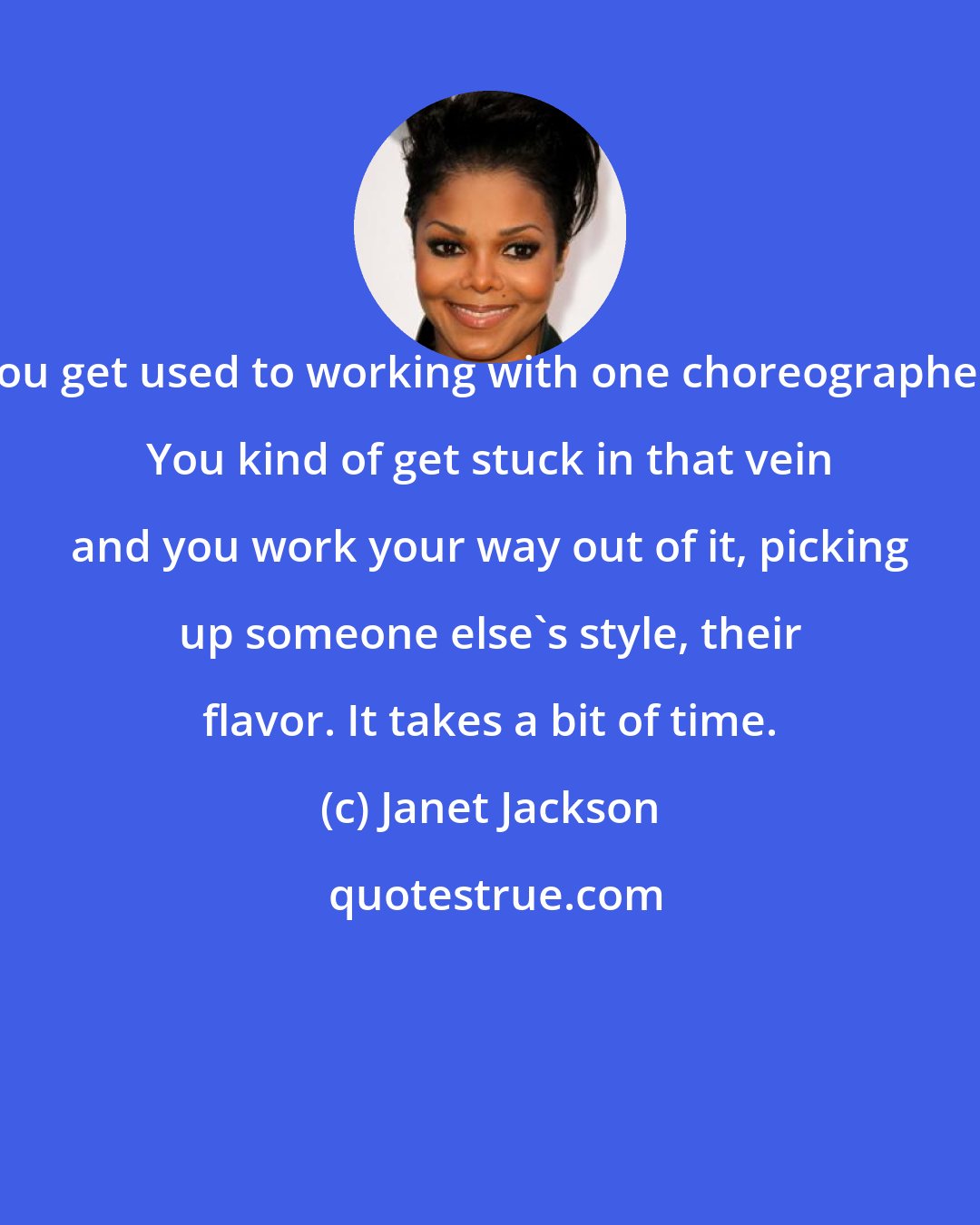 Janet Jackson: You get used to working with one choreographer. You kind of get stuck in that vein and you work your way out of it, picking up someone else's style, their flavor. It takes a bit of time.