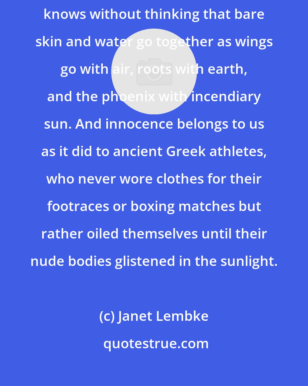 Janet Lembke: Truth is, most of us contain a splashing, giggling, squealing child who knows without thinking that bare skin and water go together as wings go with air, roots with earth, and the phoenix with incendiary sun. And innocence belongs to us as it did to ancient Greek athletes, who never wore clothes for their footraces or boxing matches but rather oiled themselves until their nude bodies glistened in the sunlight.