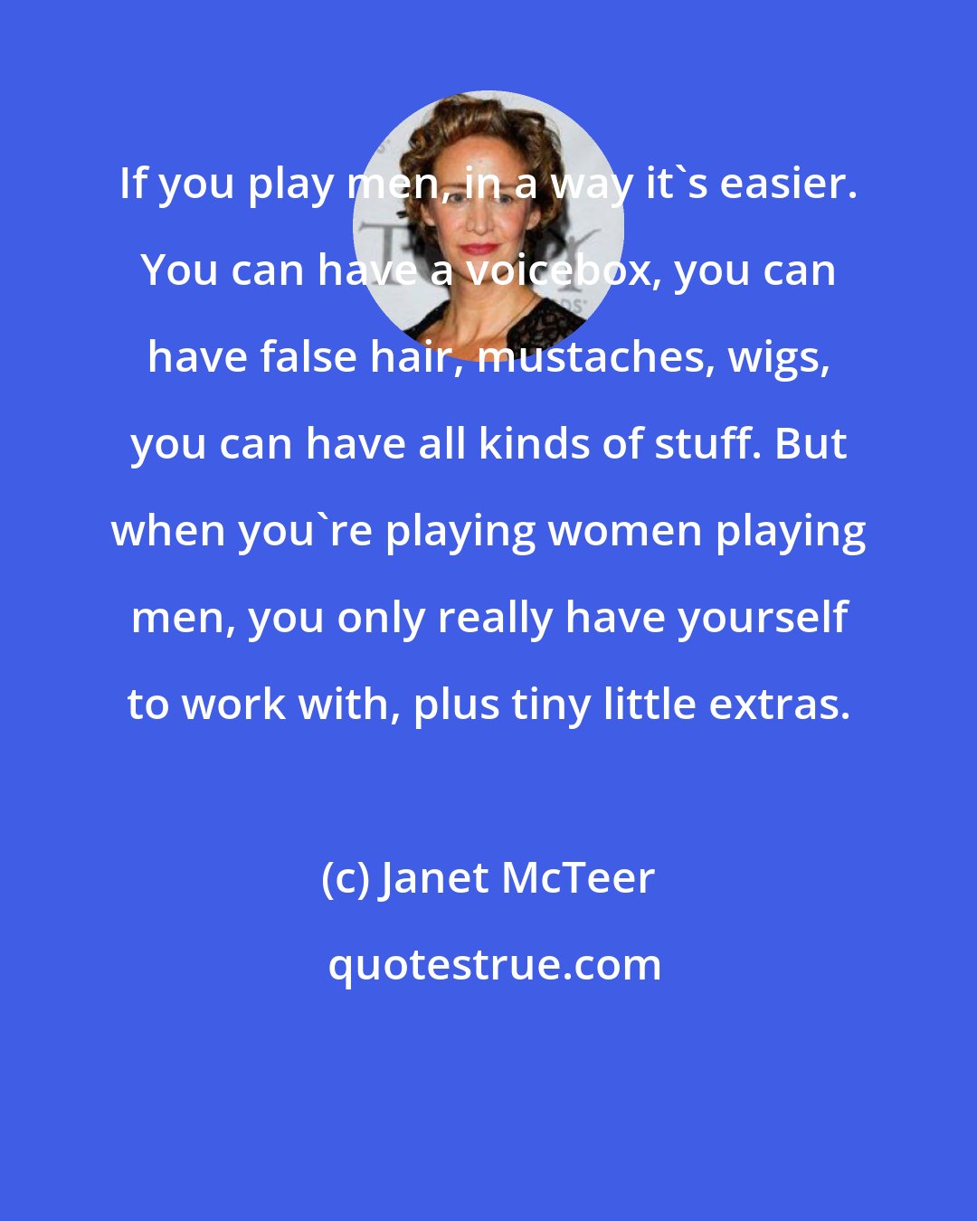 Janet McTeer: If you play men, in a way it's easier. You can have a voicebox, you can have false hair, mustaches, wigs, you can have all kinds of stuff. But when you're playing women playing men, you only really have yourself to work with, plus tiny little extras.