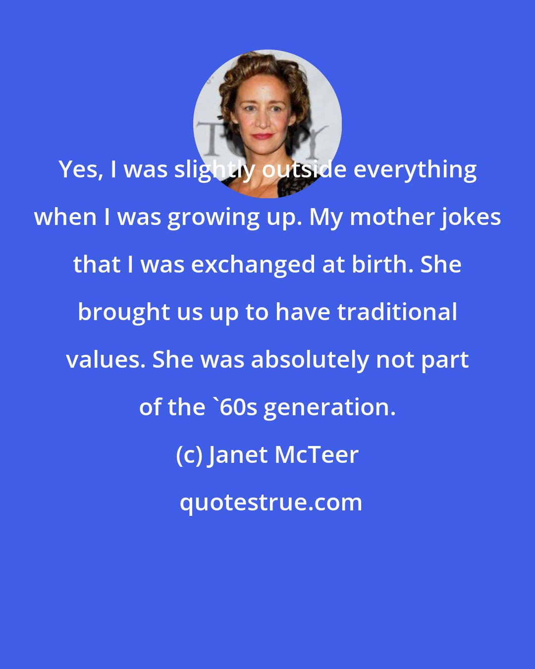 Janet McTeer: Yes, I was slightly outside everything when I was growing up. My mother jokes that I was exchanged at birth. She brought us up to have traditional values. She was absolutely not part of the '60s generation.