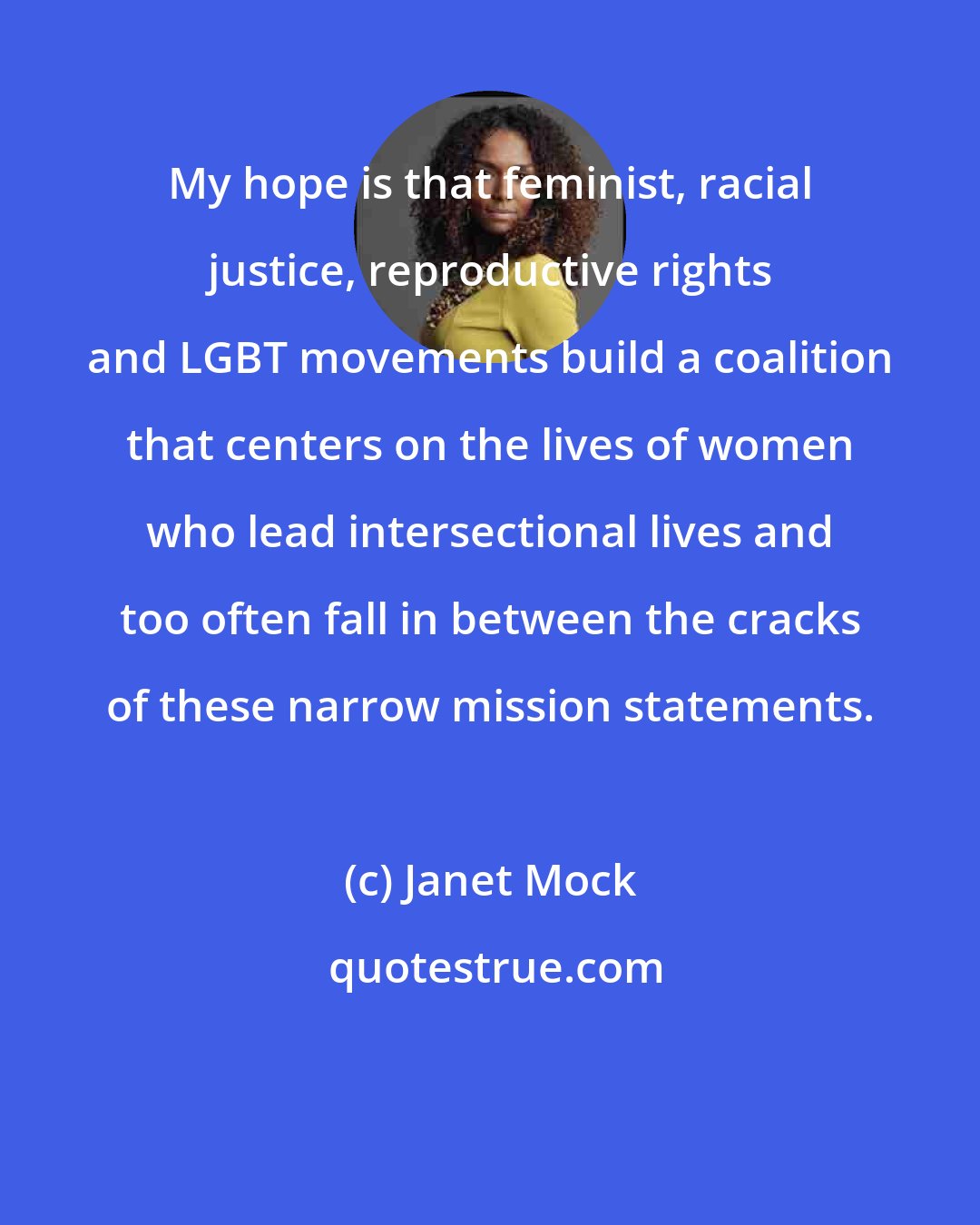 Janet Mock: My hope is that feminist, racial justice, reproductive rights and LGBT movements build a coalition that centers on the lives of women who lead intersectional lives and too often fall in between the cracks of these narrow mission statements.