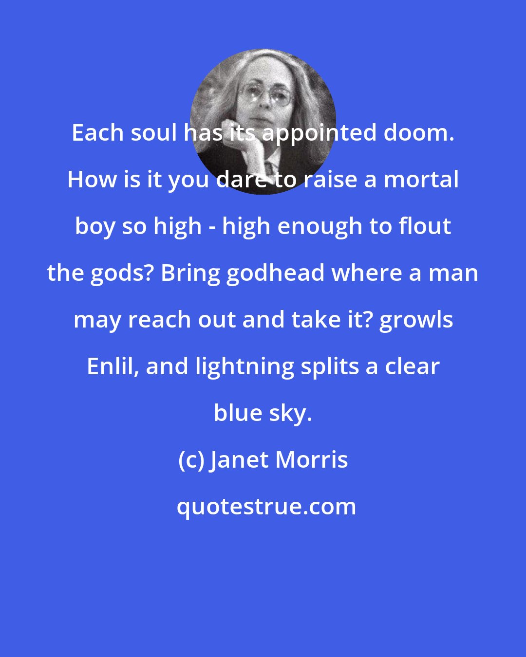 Janet Morris: Each soul has its appointed doom. How is it you dare to raise a mortal boy so high - high enough to flout the gods? Bring godhead where a man may reach out and take it? growls Enlil, and lightning splits a clear blue sky.