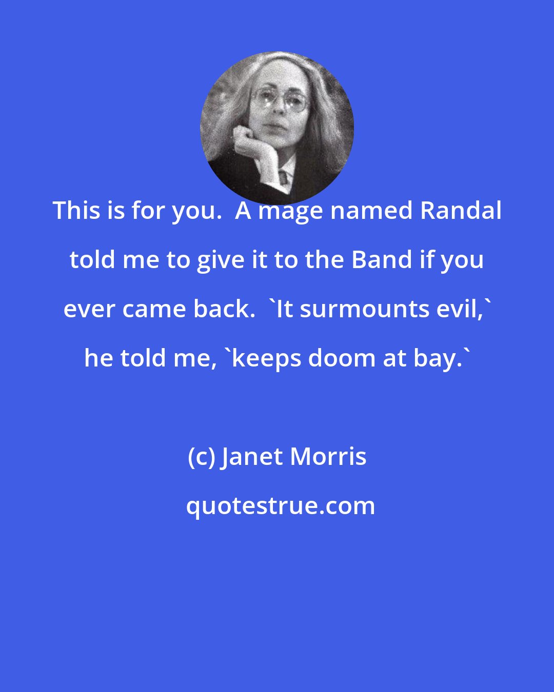Janet Morris: This is for you.  A mage named Randal told me to give it to the Band if you ever came back.  'It surmounts evil,' he told me, 'keeps doom at bay.'