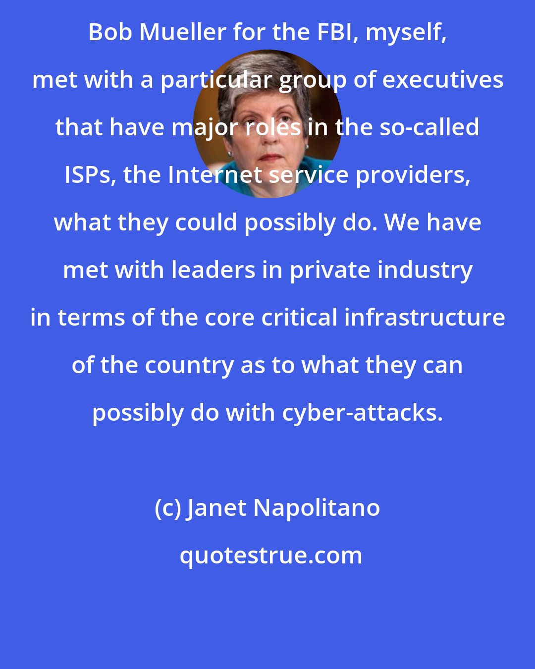 Janet Napolitano: Bob Mueller for the FBI, myself, met with a particular group of executives that have major roles in the so-called ISPs, the Internet service providers, what they could possibly do. We have met with leaders in private industry in terms of the core critical infrastructure of the country as to what they can possibly do with cyber-attacks.