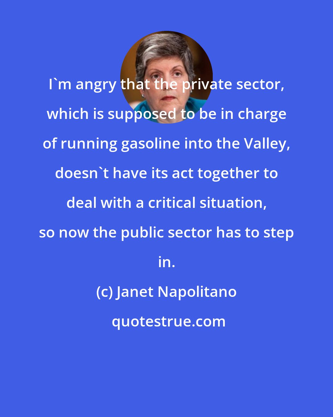 Janet Napolitano: I'm angry that the private sector, which is supposed to be in charge of running gasoline into the Valley, doesn't have its act together to deal with a critical situation, so now the public sector has to step in.