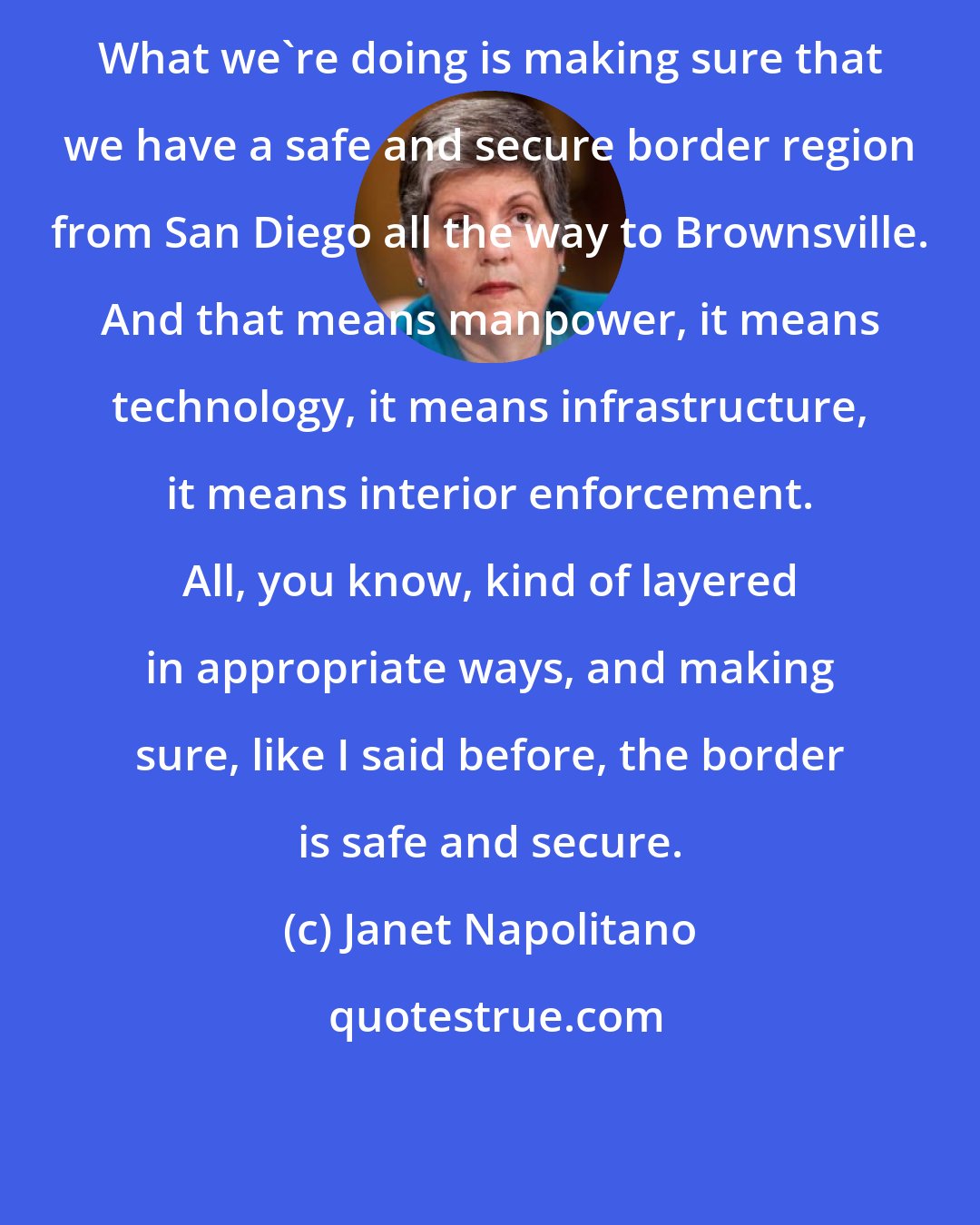 Janet Napolitano: What we're doing is making sure that we have a safe and secure border region from San Diego all the way to Brownsville. And that means manpower, it means technology, it means infrastructure, it means interior enforcement. All, you know, kind of layered in appropriate ways, and making sure, like I said before, the border is safe and secure.