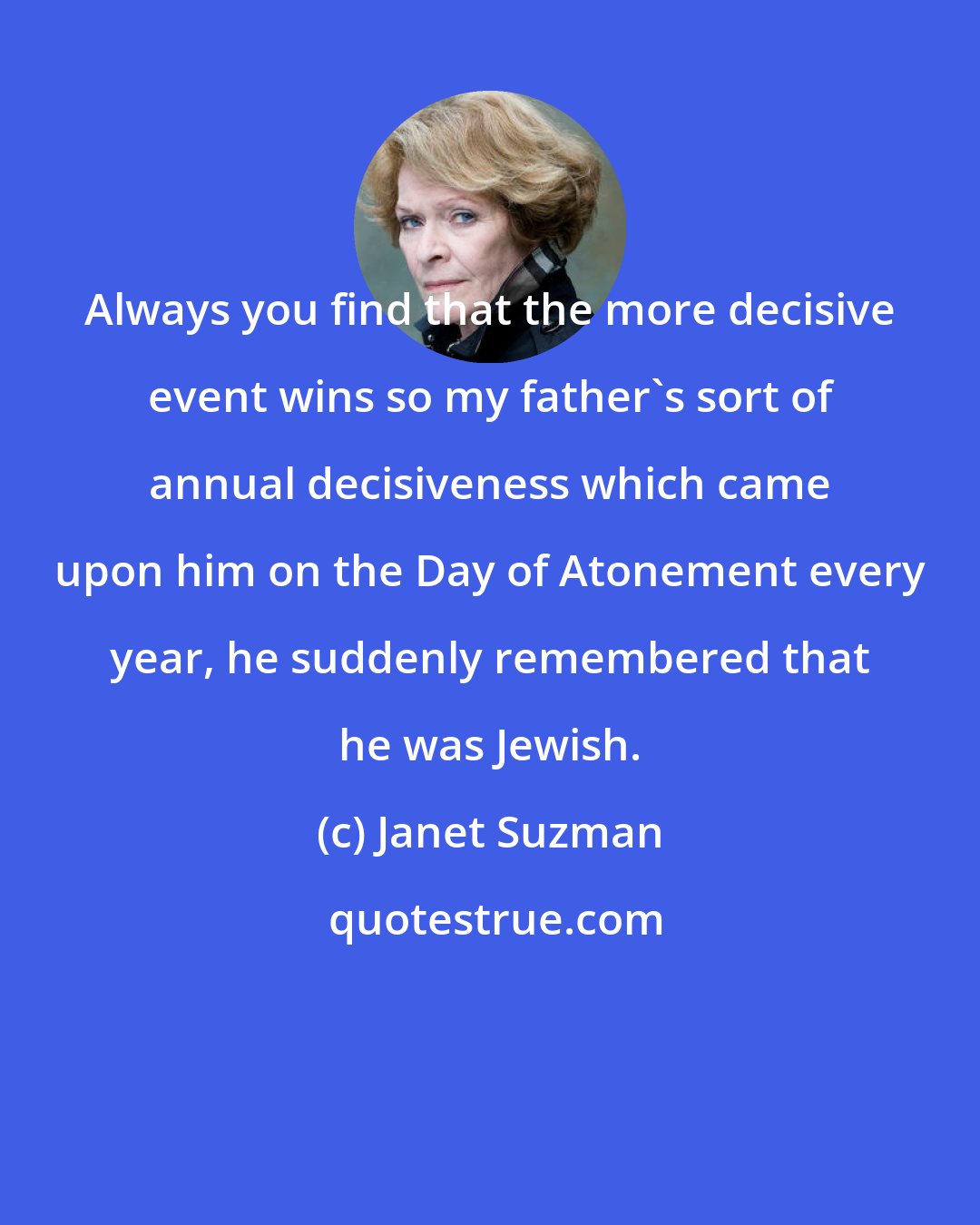 Janet Suzman: Always you find that the more decisive event wins so my father's sort of annual decisiveness which came upon him on the Day of Atonement every year, he suddenly remembered that he was Jewish.