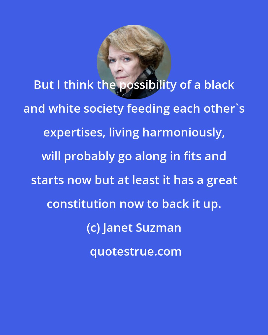 Janet Suzman: But I think the possibility of a black and white society feeding each other's expertises, living harmoniously, will probably go along in fits and starts now but at least it has a great constitution now to back it up.