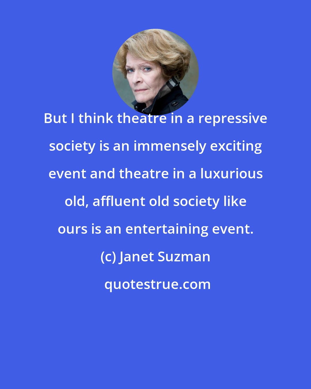 Janet Suzman: But I think theatre in a repressive society is an immensely exciting event and theatre in a luxurious old, affluent old society like ours is an entertaining event.