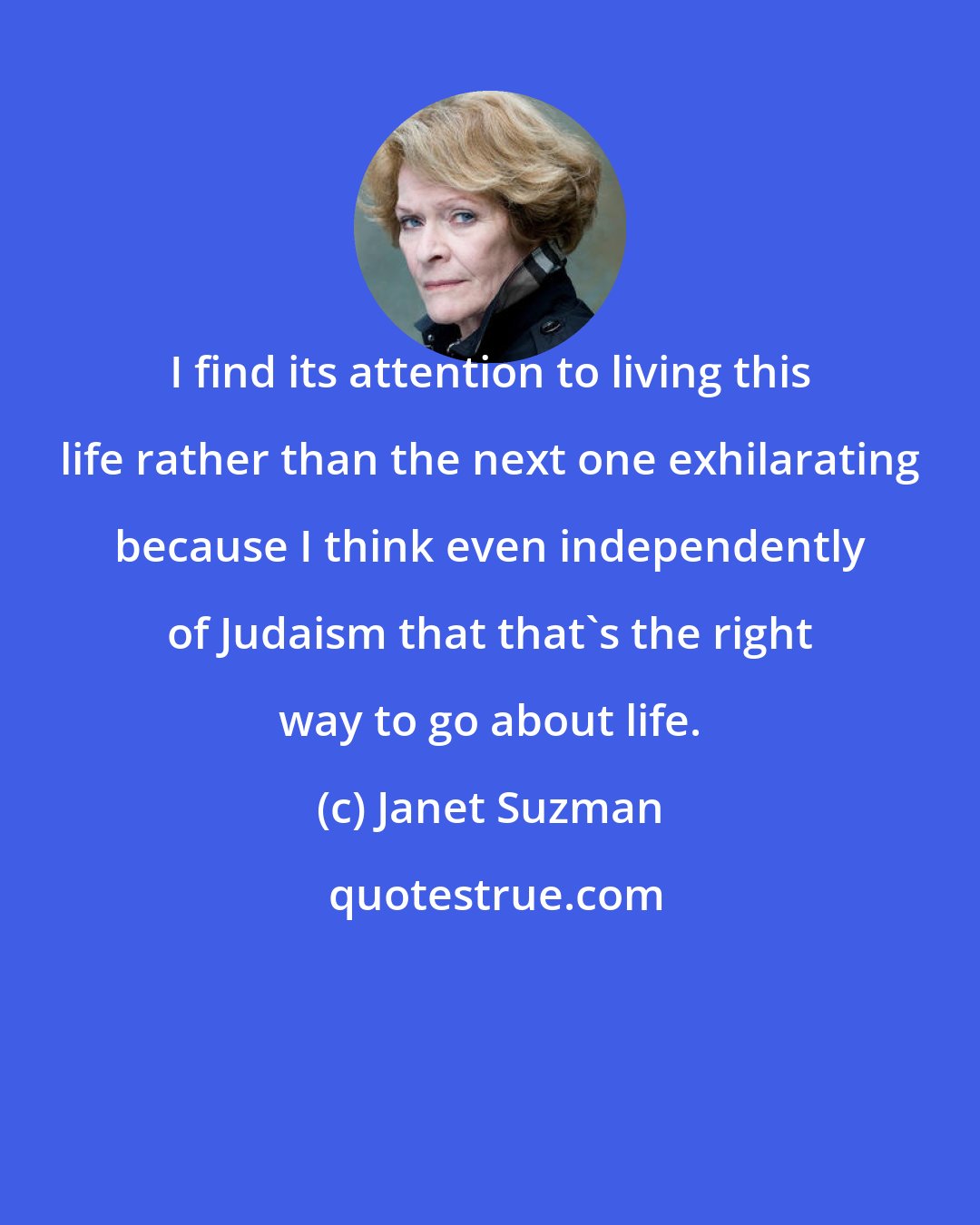 Janet Suzman: I find its attention to living this life rather than the next one exhilarating because I think even independently of Judaism that that's the right way to go about life.