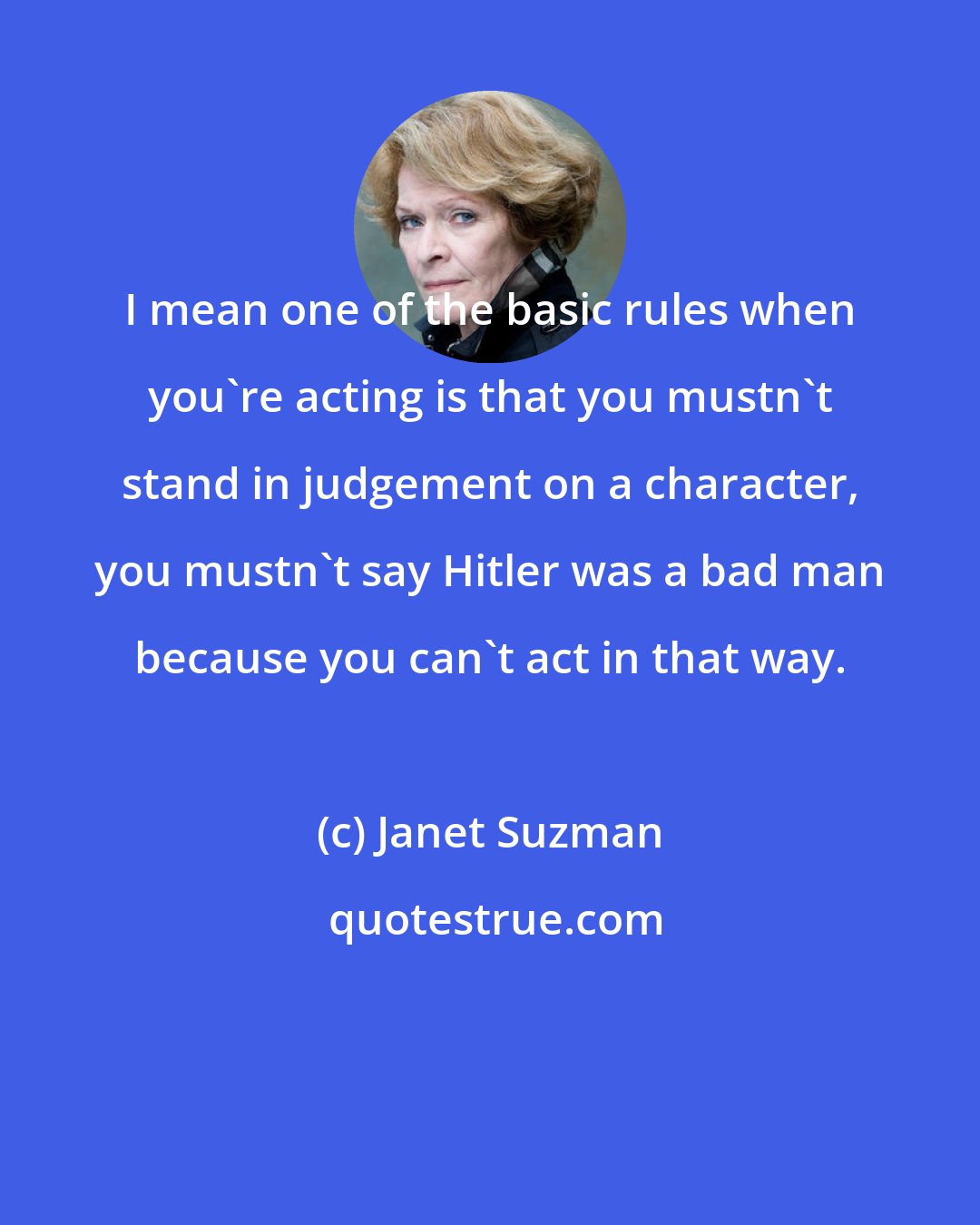 Janet Suzman: I mean one of the basic rules when you're acting is that you mustn't stand in judgement on a character, you mustn't say Hitler was a bad man because you can't act in that way.