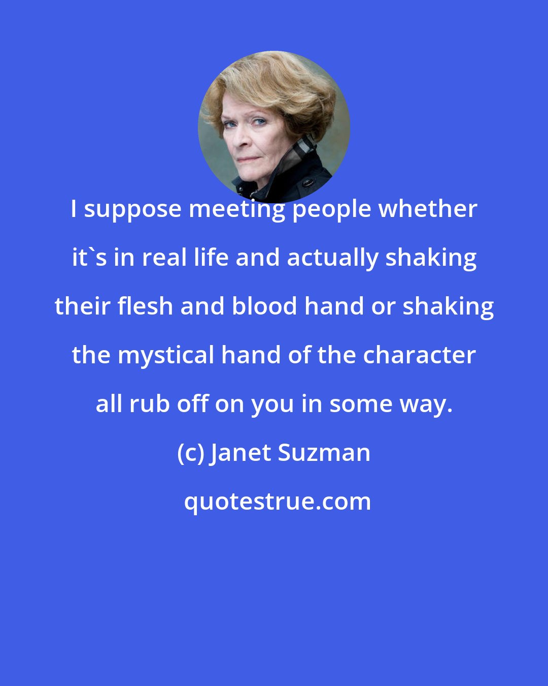 Janet Suzman: I suppose meeting people whether it's in real life and actually shaking their flesh and blood hand or shaking the mystical hand of the character all rub off on you in some way.