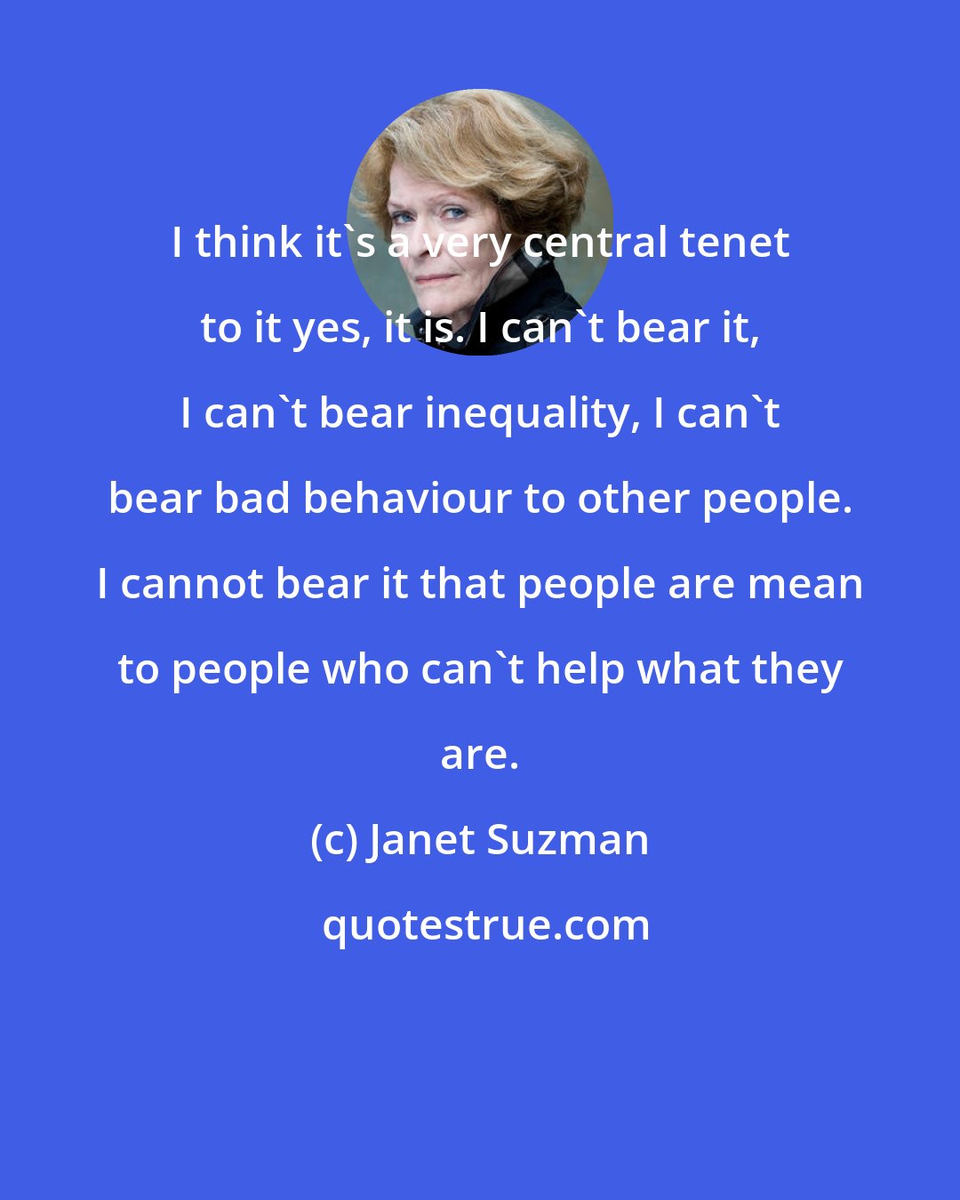 Janet Suzman: I think it's a very central tenet to it yes, it is. I can't bear it, I can't bear inequality, I can't bear bad behaviour to other people. I cannot bear it that people are mean to people who can't help what they are.