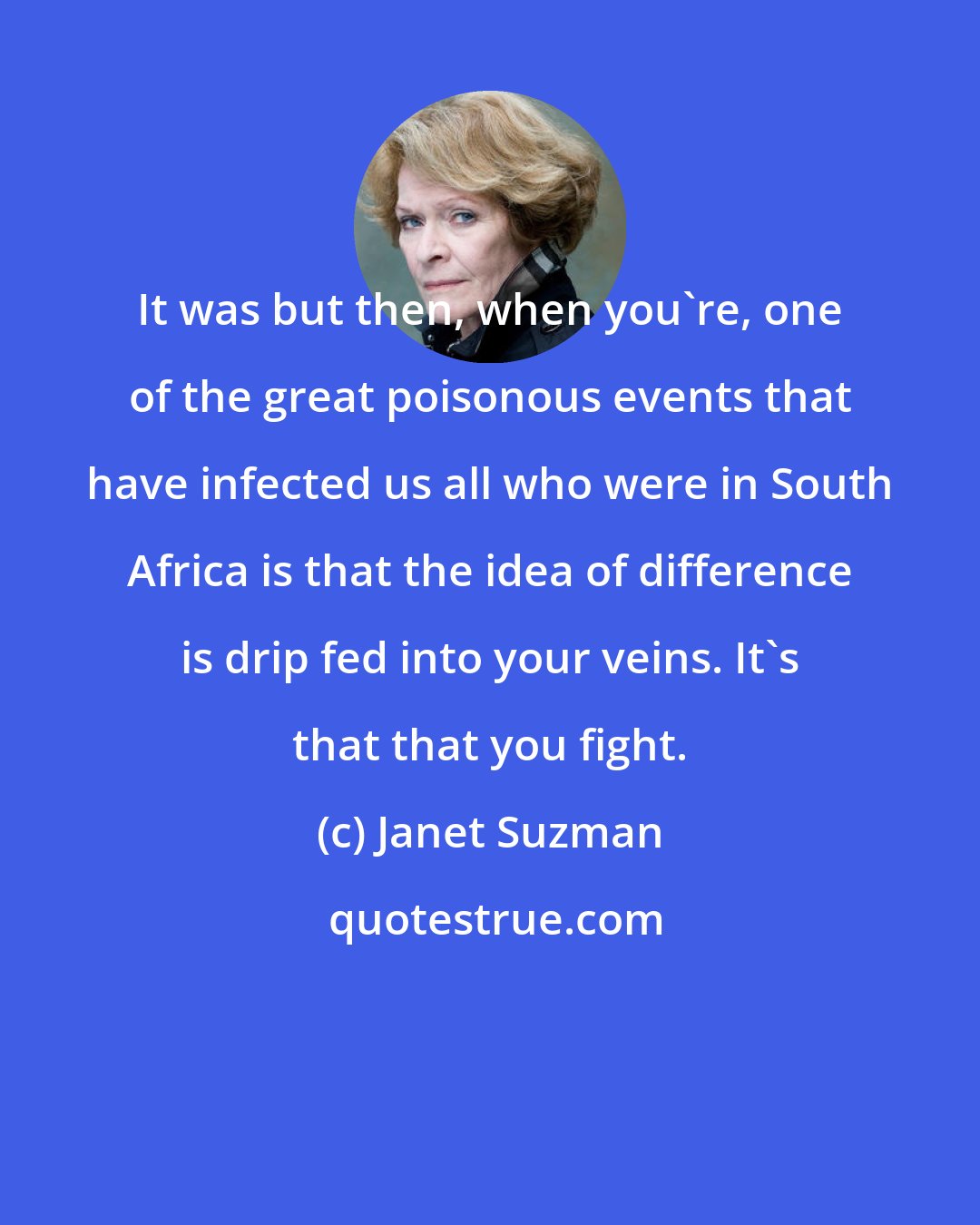 Janet Suzman: It was but then, when you're, one of the great poisonous events that have infected us all who were in South Africa is that the idea of difference is drip fed into your veins. It's that that you fight.