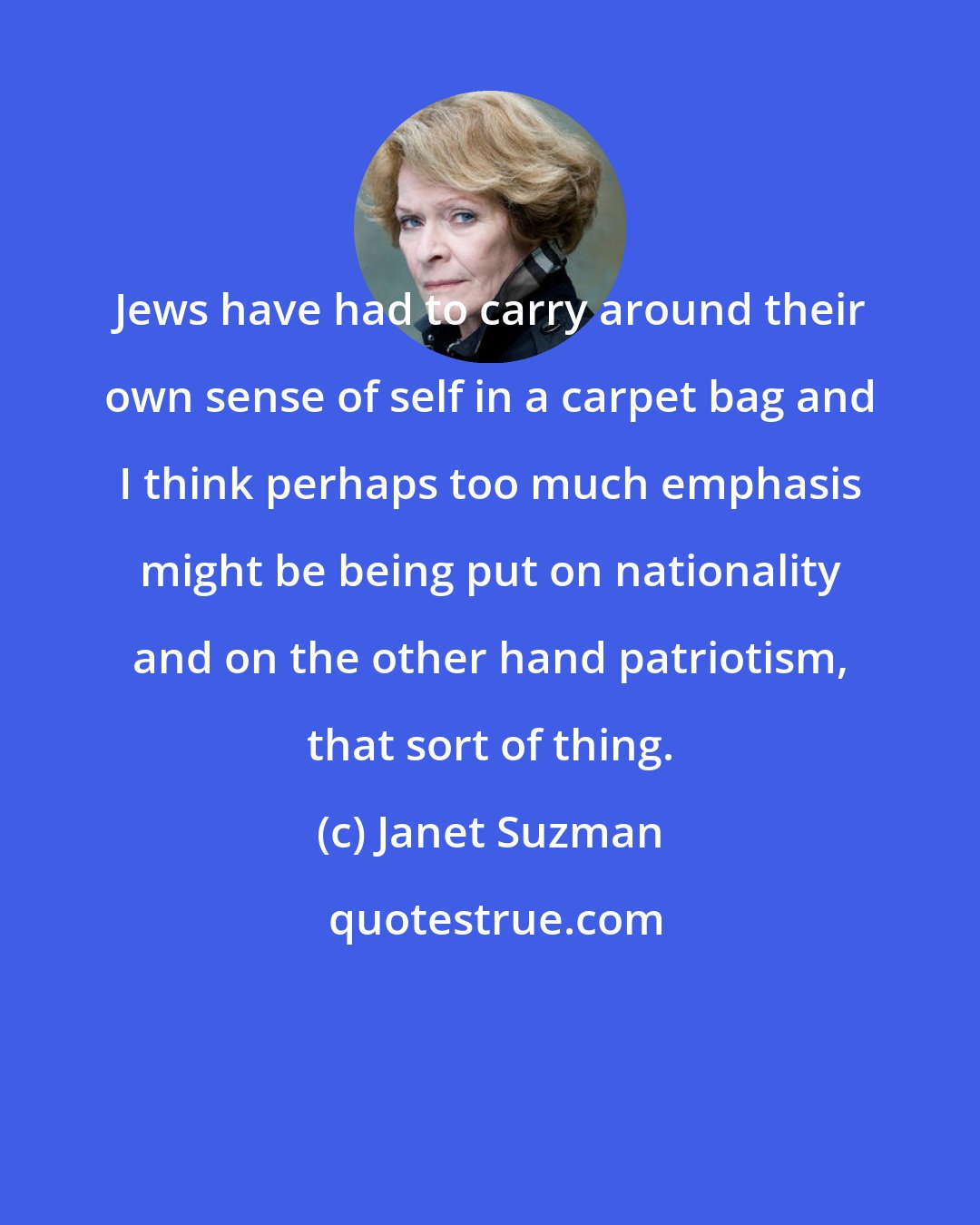 Janet Suzman: Jews have had to carry around their own sense of self in a carpet bag and I think perhaps too much emphasis might be being put on nationality and on the other hand patriotism, that sort of thing.