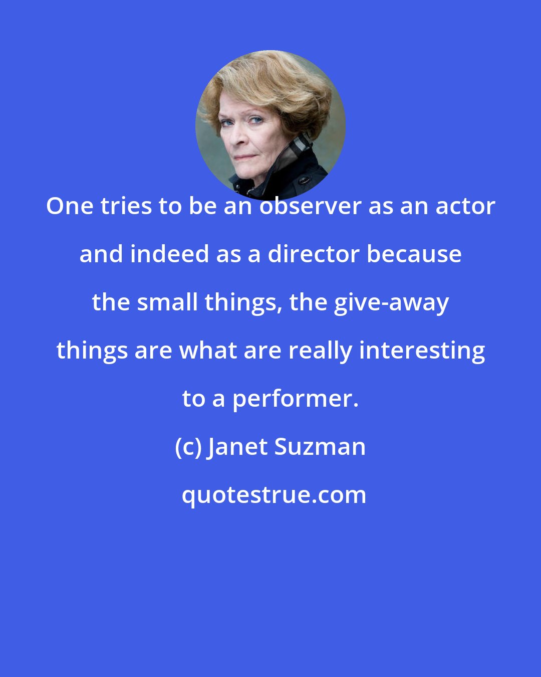 Janet Suzman: One tries to be an observer as an actor and indeed as a director because the small things, the give-away things are what are really interesting to a performer.