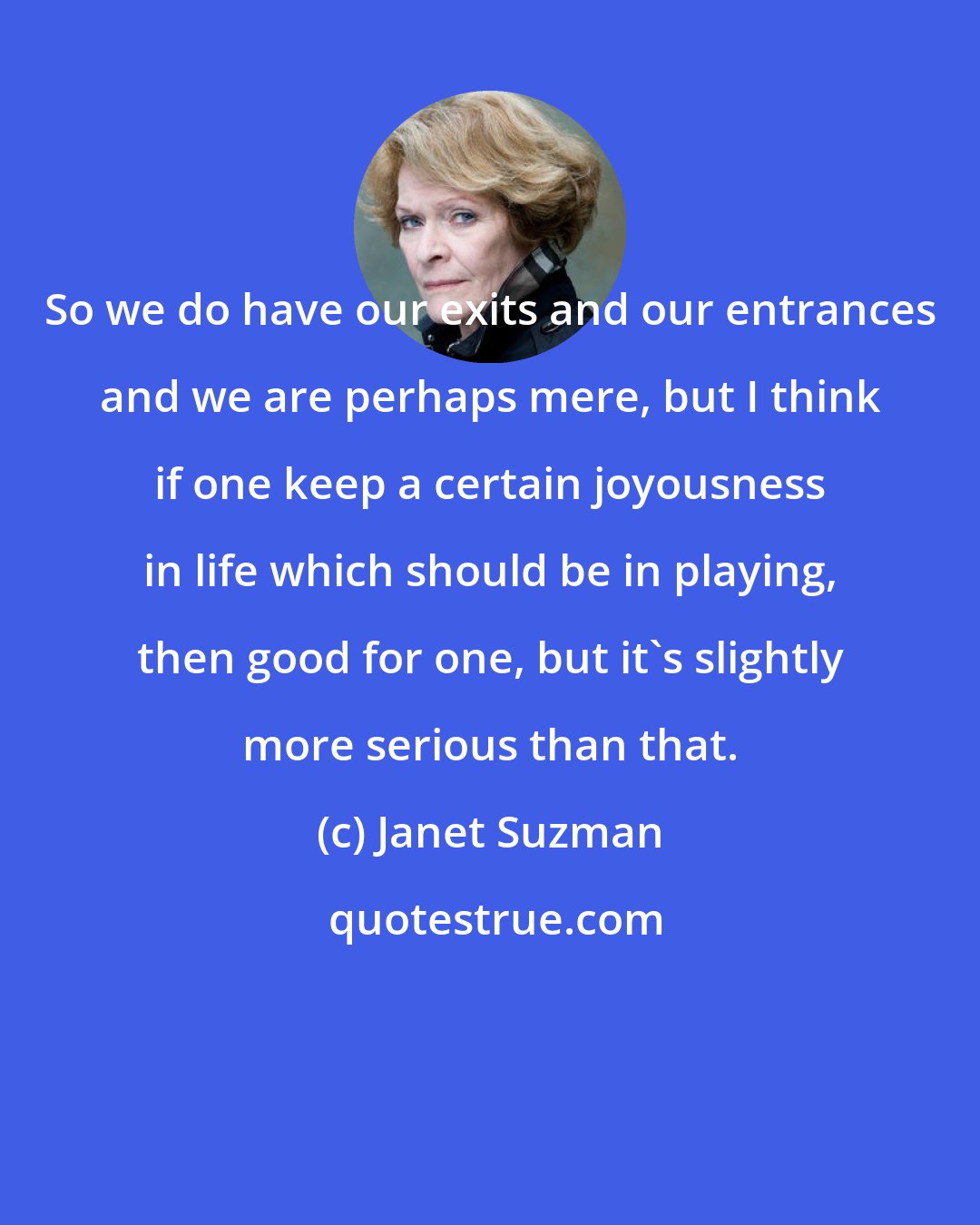 Janet Suzman: So we do have our exits and our entrances and we are perhaps mere, but I think if one keep a certain joyousness in life which should be in playing, then good for one, but it's slightly more serious than that.