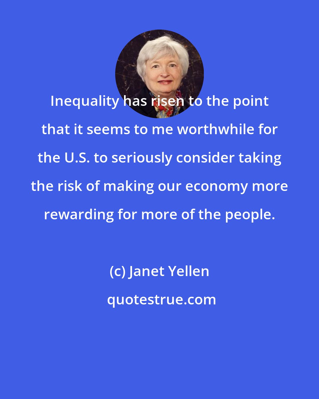 Janet Yellen: Inequality has risen to the point that it seems to me worthwhile for the U.S. to seriously consider taking the risk of making our economy more rewarding for more of the people.