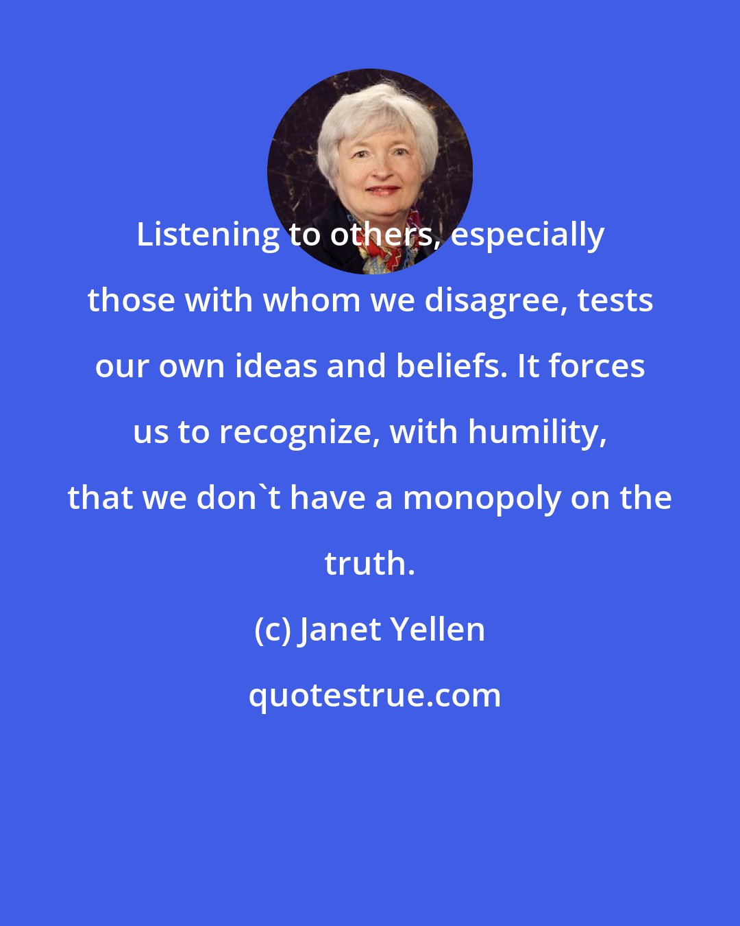 Janet Yellen: Listening to others, especially those with whom we disagree, tests our own ideas and beliefs. It forces us to recognize, with humility, that we don't have a monopoly on the truth.