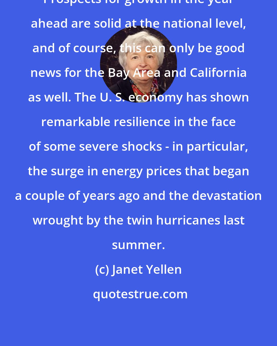 Janet Yellen: Prospects for growth in the year ahead are solid at the national level, and of course, this can only be good news for the Bay Area and California as well. The U. S. economy has shown remarkable resilience in the face of some severe shocks - in particular, the surge in energy prices that began a couple of years ago and the devastation wrought by the twin hurricanes last summer.