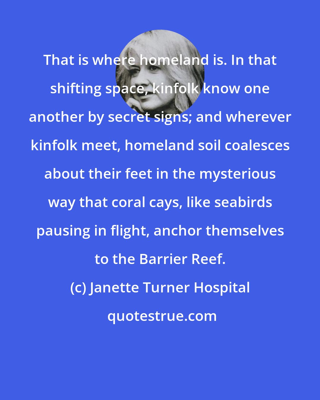 Janette Turner Hospital: That is where homeland is. In that shifting space, kinfolk know one another by secret signs; and wherever kinfolk meet, homeland soil coalesces about their feet in the mysterious way that coral cays, like seabirds pausing in flight, anchor themselves to the Barrier Reef.