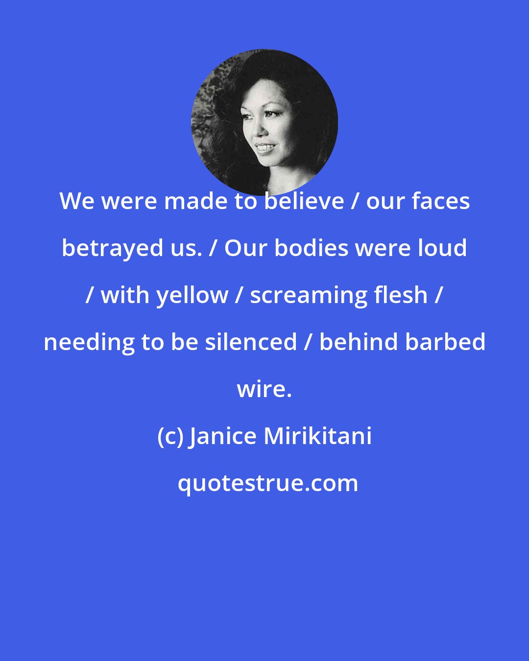 Janice Mirikitani: We were made to believe / our faces betrayed us. / Our bodies were loud / with yellow / screaming flesh / needing to be silenced / behind barbed wire.